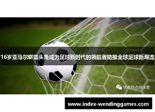16岁亚马尔崭露头角成为足球新时代的领航者助推全球足球新潮流 16岁亚马尔崭露头角成为足球新时代的领航者助推全球足球新潮流