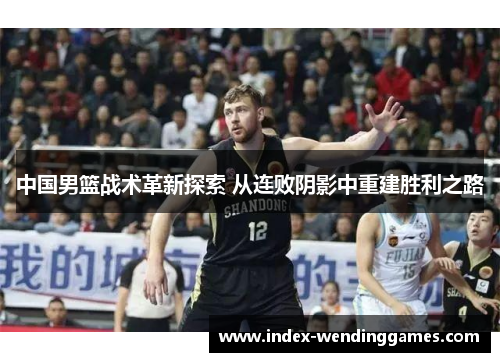 中国男篮战术革新探索 从连败阴影中重建胜利之路
