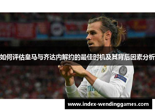 如何评估皇马与齐达内解约的最佳时机及其背后因素分析