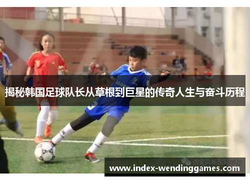 揭秘韩国足球队长从草根到巨星的传奇人生与奋斗历程
