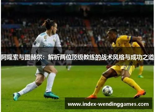 阿隆索与图赫尔:解析两位顶级教练的战术风格与成功之道 阿隆索与图赫尔:解析两位顶级教练的战术风格与成功之道