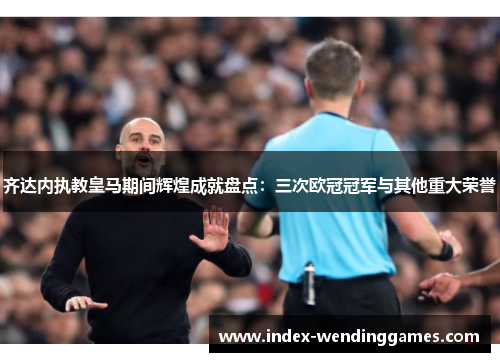 齐达内执教皇马期间辉煌成就盘点：三次欧冠冠军与其他重大荣誉