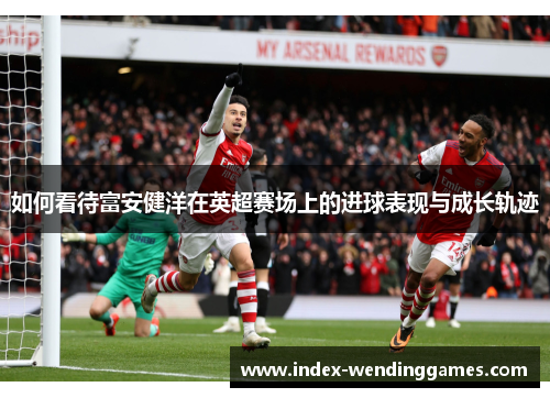 如何看待富安健洋在英超赛场上的进球表现与成长轨迹