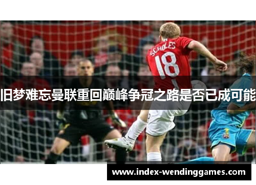 旧梦难忘曼联重回巅峰争冠之路是否已成可能