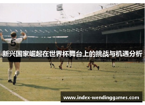 新兴国家崛起在世界杯舞台上的挑战与机遇分析