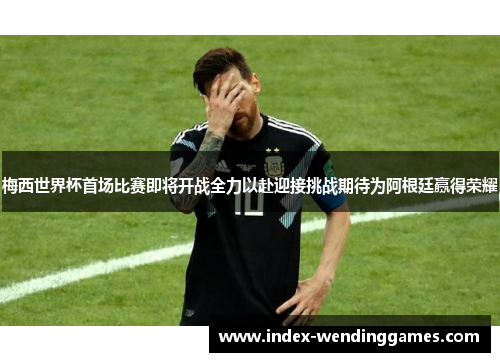 梅西世界杯首场比赛即将开战全力以赴迎接挑战期待为阿根廷赢得荣耀