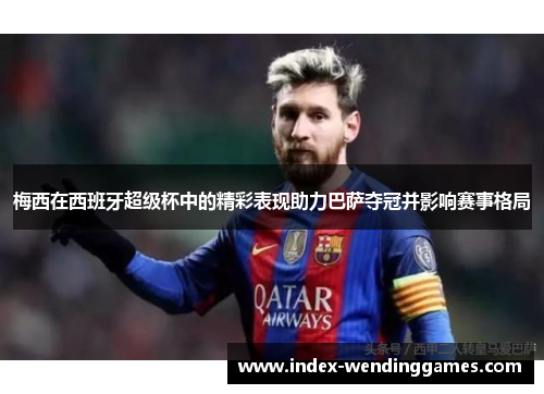 梅西在西班牙超级杯中的精彩表现助力巴萨夺冠并影响赛事格局