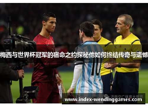 梅西与世界杯冠军的宿命之约探秘他如何终结传奇与遗憾