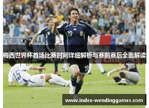 梅西世界杯首场比赛时间详细解析与赛前赛后全面解读