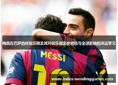梅西在巴萨的辉煌历程及其对俱乐部历史地位与全球影响的深远意义
