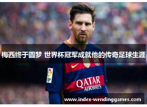 梅西终于圆梦 世界杯冠军成就他的传奇足球生涯